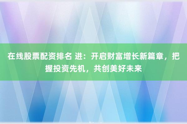 在线股票配资排名 进：开启财富增长新篇章，把握投资先机，共创美好未来