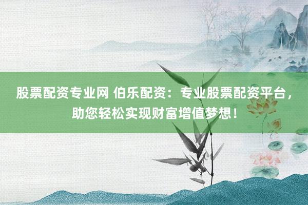 股票配资专业网 伯乐配资：专业股票配资平台，助您轻松实现财富增值梦想！