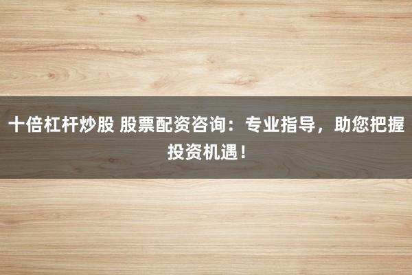 十倍杠杆炒股 股票配资咨询：专业指导，助您把握投资机遇！