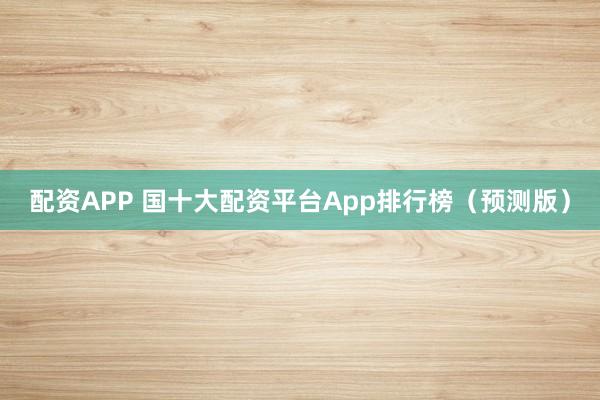 配资APP 国十大配资平台App排行榜（预测版）