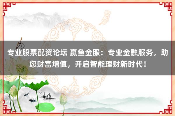 专业股票配资论坛 赢鱼金服：专业金融服务，助您财富增值，开启智能理财新时代！
