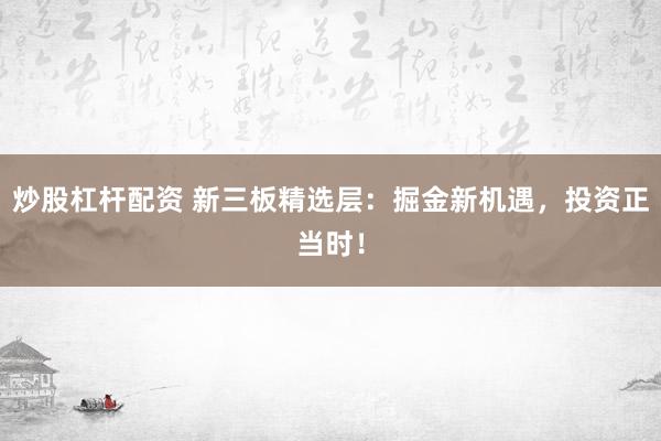 炒股杠杆配资 新三板精选层：掘金新机遇，投资正当时！