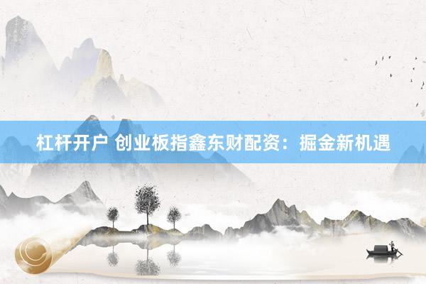 杠杆开户 创业板指鑫东财配资：掘金新机遇