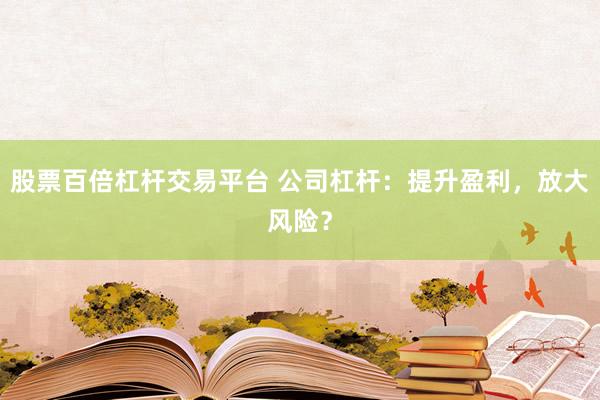 股票百倍杠杆交易平台 公司杠杆：提升盈利，放大风险？
