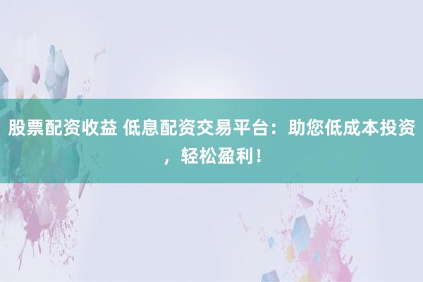 股票配资收益 低息配资交易平台：助您低成本投资，轻松盈利！