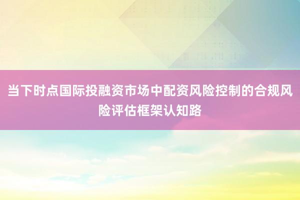 当下时点国际投融资市场中配资风险控制的合规风险评估框架认知路