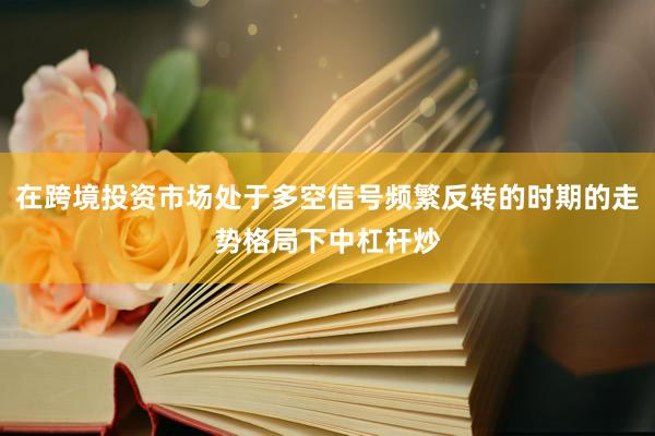 在跨境投资市场处于多空信号频繁反转的时期的走势格局下中杠杆炒