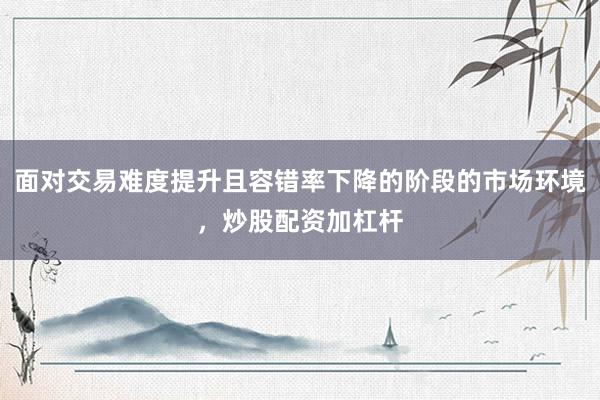 面对交易难度提升且容错率下降的阶段的市场环境，炒股配资加杠杆