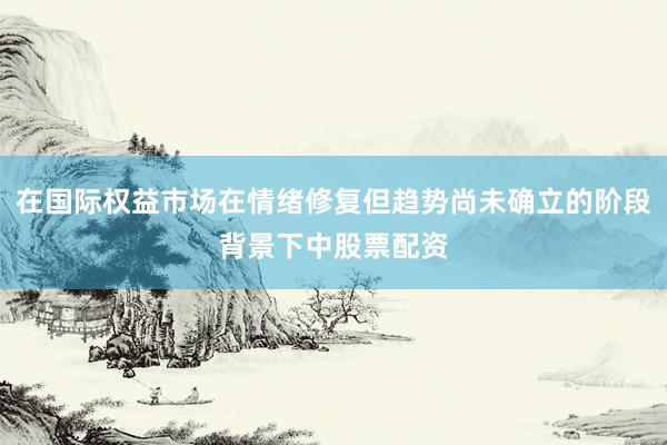 在国际权益市场在情绪修复但趋势尚未确立的阶段背景下中股票配资