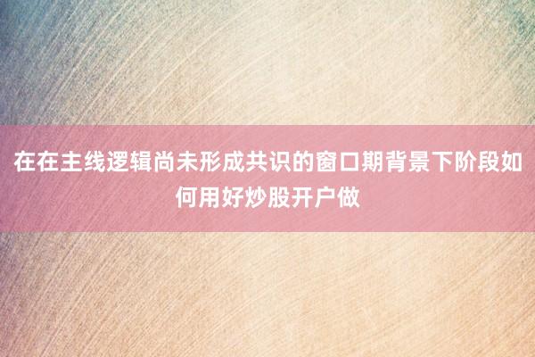 在在主线逻辑尚未形成共识的窗口期背景下阶段如何用好炒股开户做